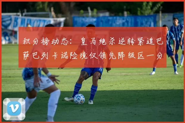 积分榜动态：皇马绝杀逆转紧追巴萨巴列卡诺险境仅领先降级区一分