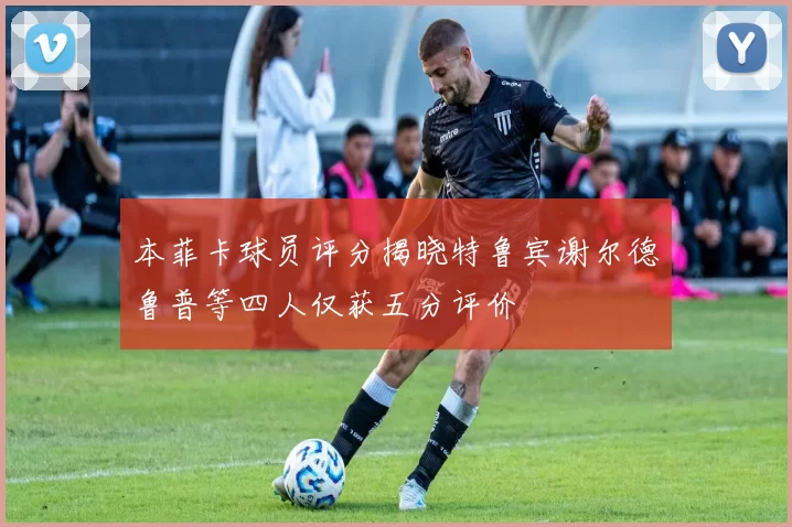 本菲卡球员评分揭晓特鲁宾谢尔德鲁普等四人仅获五分评价