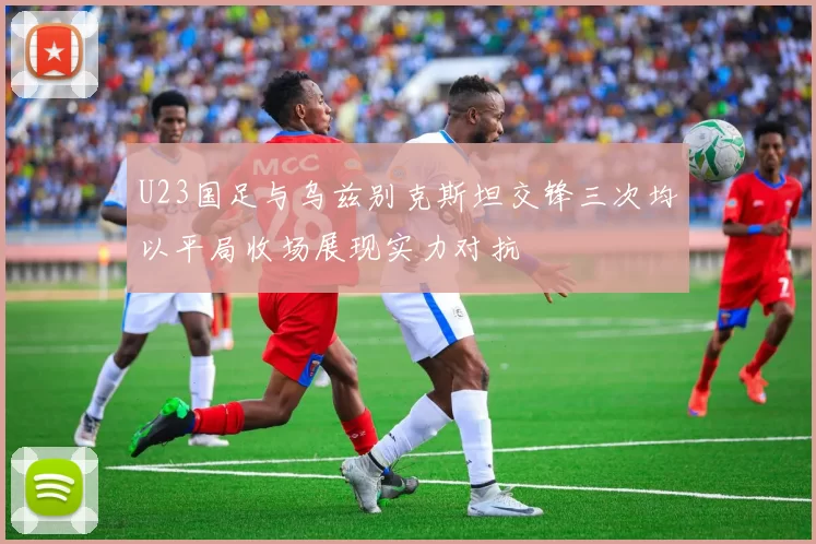 U23国足与乌兹别克斯坦交锋三次均以平局收场展现实力对抗